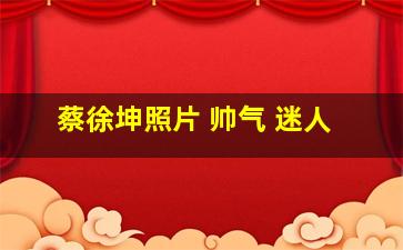 蔡徐坤照片 帅气 迷人